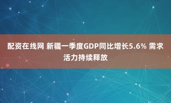 配资在线网 新疆一季度GDP同比增长5.6% 需求活力持续释放