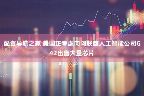 配资导航之家 美国正考虑向阿联酋人工智能公司G42出售大量芯片