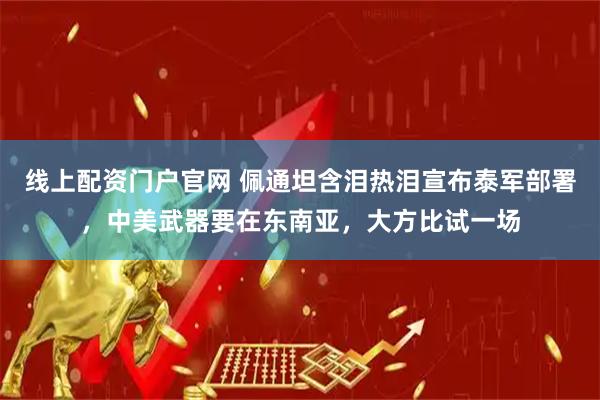 线上配资门户官网 佩通坦含泪热泪宣布泰军部署，中美武器要在东南亚，大方比试一场
