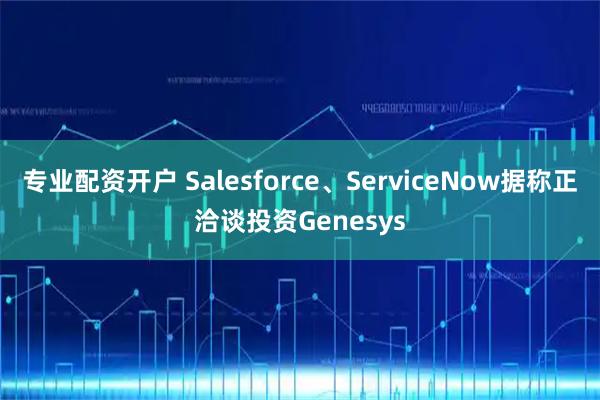 专业配资开户 Salesforce、ServiceNow据称正洽谈投资Genesys