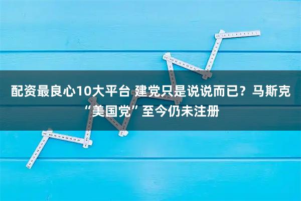 配资最良心10大平台 建党只是说说而已？马斯克“美国党”至今仍未注册