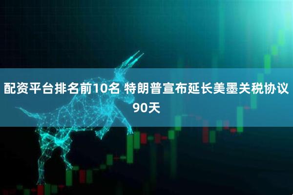 配资平台排名前10名 特朗普宣布延长美墨关税协议90天