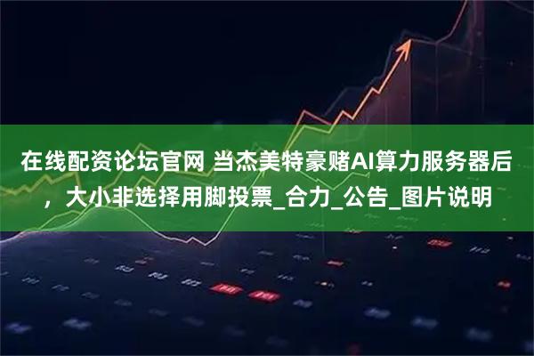 在线配资论坛官网 当杰美特豪赌AI算力服务器后，大小非选择用脚投票_合力_公告_图片说明