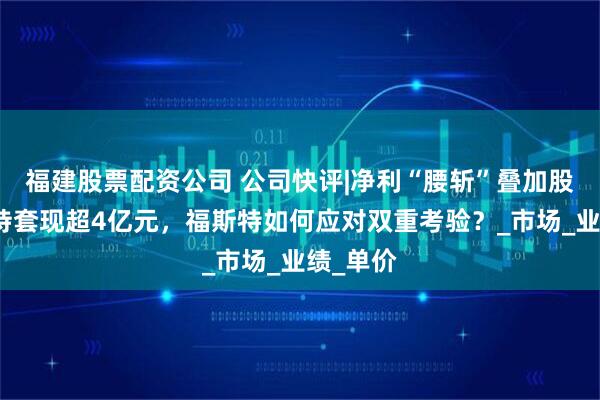 福建股票配资公司 公司快评|净利“腰斩”叠加股东拟减持套现超4亿元，福斯特如何应对双重考验？_市场_业绩_单价