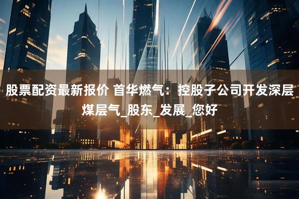 股票配资最新报价 首华燃气：控股子公司开发深层煤层气_股东_发展_您好