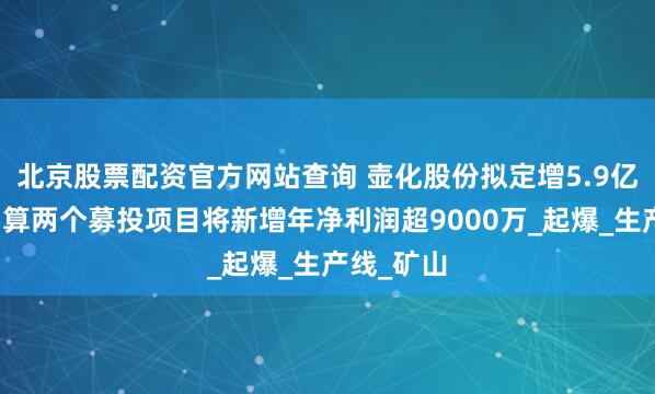 北京股票配资官方网站查询 壶化股份拟定增5.9亿元：据测算两个募投项目将新增年净利润超9000万_起爆_生产线_矿山