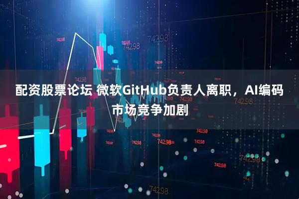 配资股票论坛 微软GitHub负责人离职，AI编码市场竞争加剧