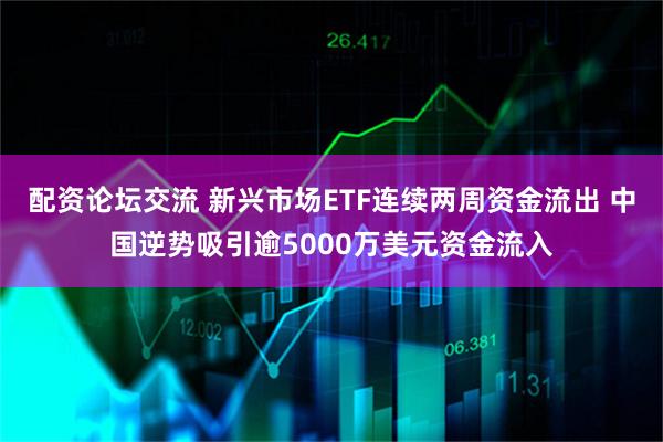 配资论坛交流 新兴市场ETF连续两周资金流出 中国逆势吸引逾5000万美元资金流入