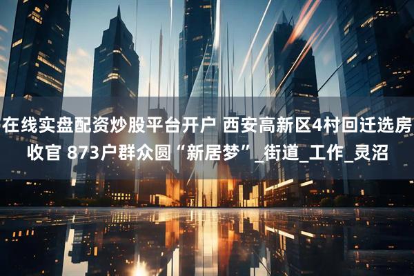在线实盘配资炒股平台开户 西安高新区4村回迁选房收官 873户群众圆“新居梦”_街道_工作_灵沼