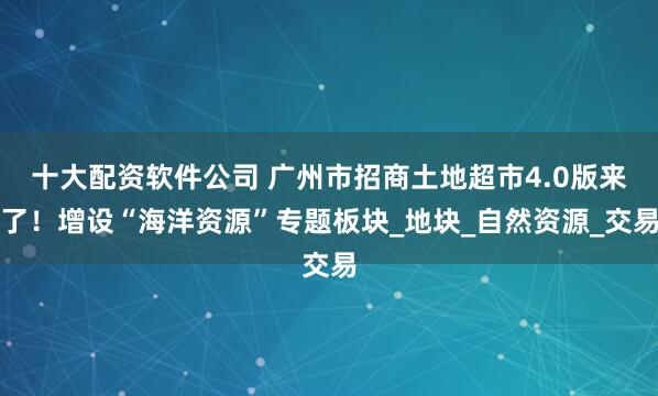 十大配资软件公司 广州市招商土地超市4.0版来了！增设“海洋资源”专题板块_地块_自然资源_交易