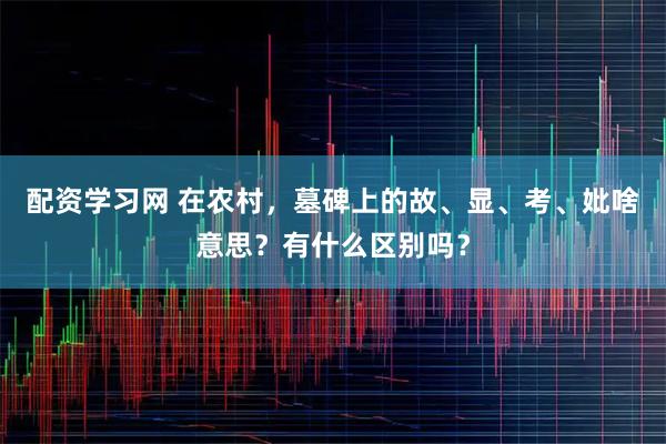 配资学习网 在农村，墓碑上的故、显、考、妣啥意思？有什么区别吗？