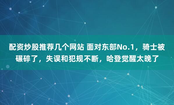 配资炒股推荐几个网站 面对东部No.1，骑士被碾碎了，失误和犯规不断，哈登觉醒太晚了