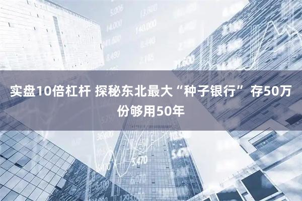 实盘10倍杠杆 探秘东北最大“种子银行” 存50万份够用50年