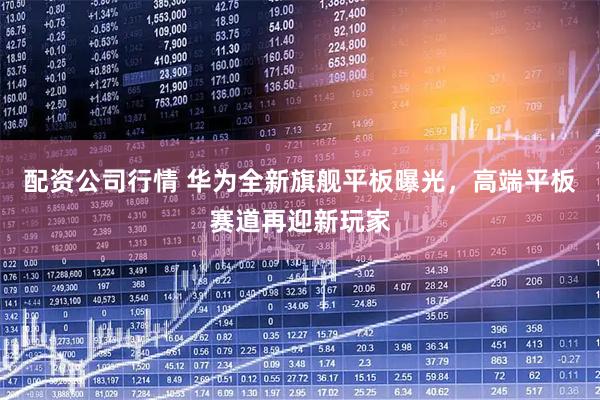 配资公司行情 华为全新旗舰平板曝光，高端平板赛道再迎新玩家